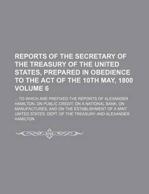 Book cover for Reports of the Secretary of the Treasury of the United States, Prepared in Obedience to the Act of the 10th May, 1800; To Which Are Prefixed the Reports of Alexander Hamilton, on Public Credit, on a National Bank, on Volume 6