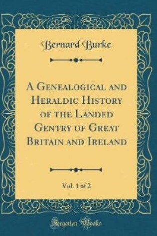 Cover of A Genealogical and Heraldic History of the Landed Gentry of Great Britain and Ireland, Vol. 1 of 2 (Classic Reprint)