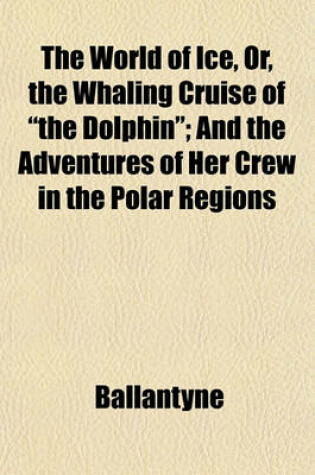 Cover of The World of Ice, Or, the Whaling Cruise of "The Dolphin"; And the Adventures of Her Crew in the Polar Regions