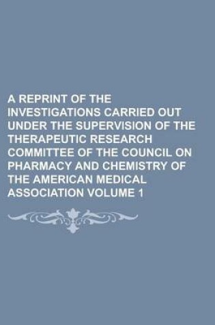 Cover of A Reprint of the Investigations Carried Out Under the Supervision of the Therapeutic Research Committee of the Council on Pharmacy and Chemistry of the American Medical Association Volume 1