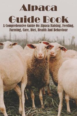 Cover of Alpaca Guide Book A Comprehensive Guide On Alpaca Raising, Feeding, Farming, Care, Diet, Health And Behaviour