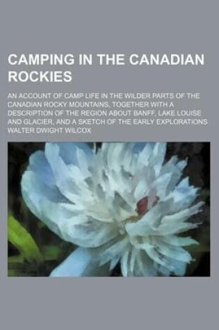 Cover of Camping in the Canadian Rockies; An Account of Camp Life in the Wilder Parts of the Canadian Rocky Mountains, Together with a Description of the Region about Banff, Lake Louise and Glacier, and a Sketch of the Early Explorations