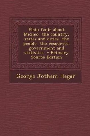 Cover of Plain Facts about Mexico, the Country, States and Cities, the People, the Resources, Government and Statistics