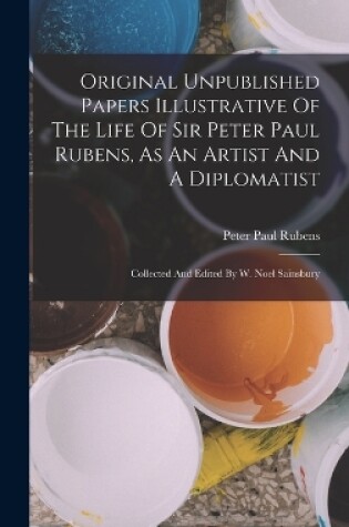 Cover of Original Unpublished Papers Illustrative Of The Life Of Sir Peter Paul Rubens, As An Artist And A Diplomatist