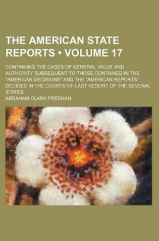 Cover of The American State Reports (Volume 17); Containing the Cases of General Value and Authority Subsequent to Those Contained in the "American Decisions" and the "American Reports" Decided in the Courts of Last Resort of the Several States