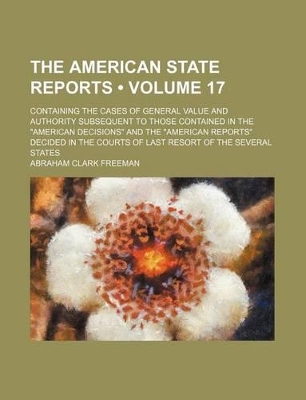 Book cover for The American State Reports (Volume 17); Containing the Cases of General Value and Authority Subsequent to Those Contained in the "American Decisions" and the "American Reports" Decided in the Courts of Last Resort of the Several States