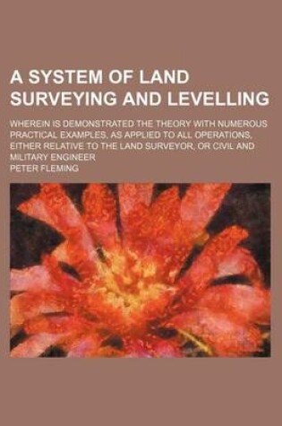 Cover of A System of Land Surveying and Levelling; Wherein Is Demonstrated the Theory with Numerous Practical Examples, as Applied to All Operations, Either Relative to the Land Surveyor, or Civil and Military Engineer