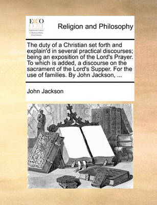 Book cover for The duty of a Christian set forth and explain'd in several practical discourses; being an exposition of the Lord's Prayer. To which is added, a discourse on the sacrament of the Lord's Supper. For the use of families. By John Jackson, ...