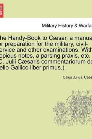 Cover of The Handy-Book to Caesar, a Manual for Preparation for the Military, Civil-Service and Other Examinations. with Copious Notes, a Parsing Praxis, Etc. (C. Julii Caesaris Commentariorum de Bello Gallico Liber Primus.).