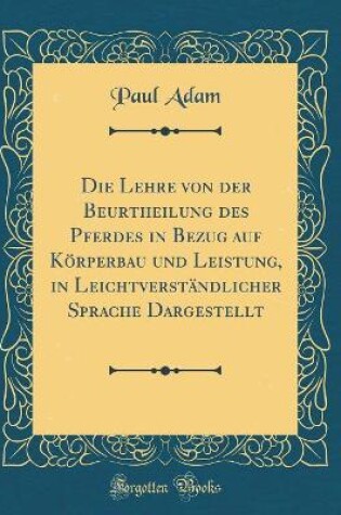 Cover of Die Lehre von der Beurtheilung des Pferdes in Bezug auf Körperbau und Leistung, in Leichtverständlicher Sprache Dargestellt (Classic Reprint)