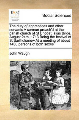 Cover of The duty of apprentices and other servants A sermon preach'd at the parish church of St Bridget, alias Bride, August 24th, 1713 Being the festival of St Bartholomew At a meeting of about 1400 persons of both sexes