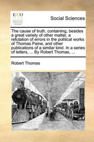 Cover of The Cause of Truth, Containing, Besides a Great Variety of Other Matter, a Refutation of Errors in the Political Works of Thomas Paine, and Other Publications of a Similar Kind. in a Series of Letters, ... by Robert Thomas, ...