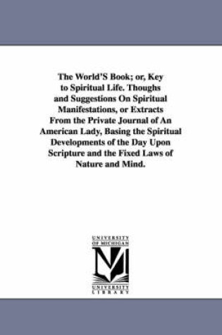 Cover of The World'S Book; or, Key to Spiritual Life. Thoughs and Suggestions On Spiritual Manifestations, or Extracts From the Private Journal of An American Lady, Basing the Spiritual Developments of the Day Upon Scripture and the Fixed Laws of Nature and Mind.