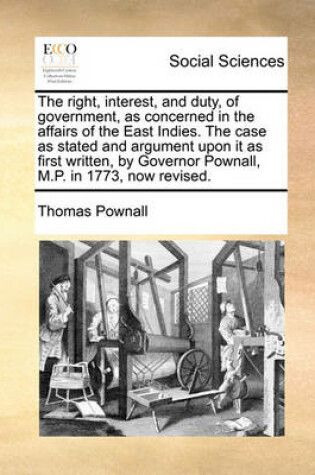 Cover of The Right, Interest, and Duty, of Government, as Concerned in the Affairs of the East Indies. the Case as Stated and Argument Upon It as First Written, by Governor Pownall, M.P. in 1773, Now Revised.