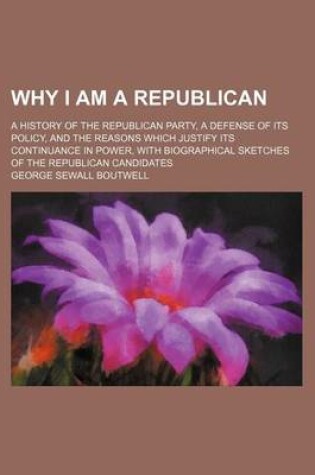 Cover of Why I Am a Republican; A History of the Republican Party, a Defense of Its Policy, and the Reasons Which Justify Its Continuance in Power, with Biographical Sketches of the Republican Candidates