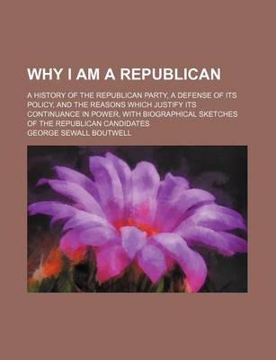 Book cover for Why I Am a Republican; A History of the Republican Party, a Defense of Its Policy, and the Reasons Which Justify Its Continuance in Power, with Biographical Sketches of the Republican Candidates