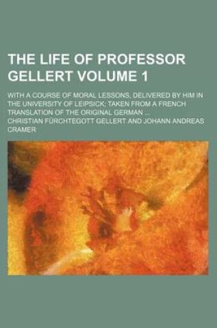 Cover of The Life of Professor Gellert Volume 1; With a Course of Moral Lessons, Delivered by Him in the University of Leipsick Taken from a French Translation of the Original German