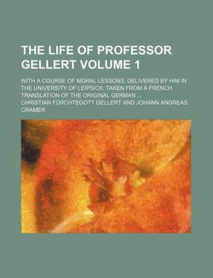 Book cover for The Life of Professor Gellert Volume 1; With a Course of Moral Lessons, Delivered by Him in the University of Leipsick Taken from a French Translation of the Original German