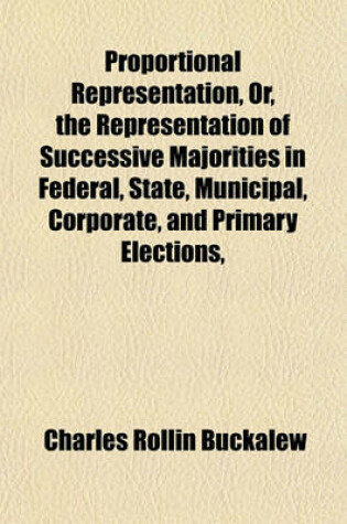 Cover of Proportional Representation, Or, the Representation of Successive Majorities in Federal, State, Municipal, Corporate, and Primary Elections,