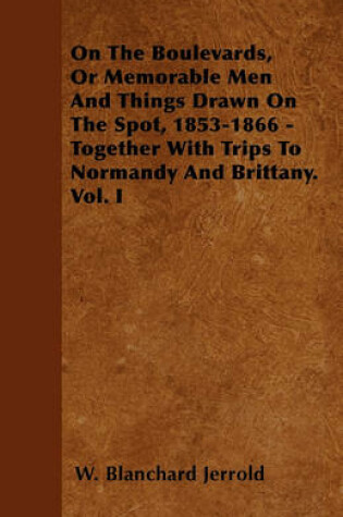 Cover of On The Boulevards, Or Memorable Men And Things Drawn On The Spot, 1853-1866 - Together With Trips To Normandy And Brittany. Vol. I