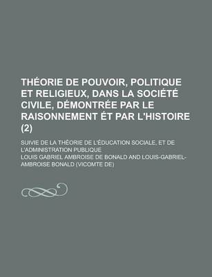 Book cover for Theorie de Pouvoir, Politique Et Religieux, Dans La Societe Civile, Demontree Par Le Raisonnement Et Par L'Histoire (2); Suivie de La Theorie de L'Education Sociale, Et de L'Administration Publique