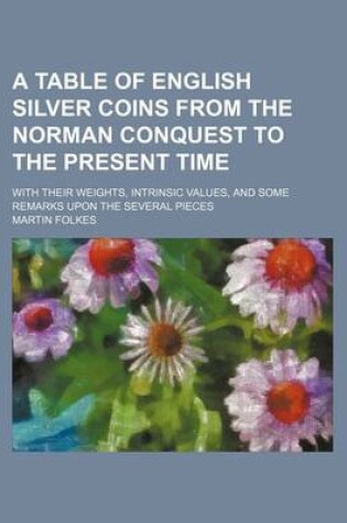 Cover of A Table of English Silver Coins from the Norman Conquest to the Present Time; With Their Weights, Intrinsic Values, and Some Remarks Upon the Several Pieces