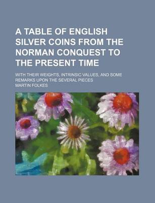 Book cover for A Table of English Silver Coins from the Norman Conquest to the Present Time; With Their Weights, Intrinsic Values, and Some Remarks Upon the Several Pieces