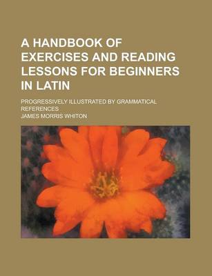 Book cover for A Handbook of Exercises and Reading Lessons for Beginners in Latin; Progressively Illustrated by Grammatical References