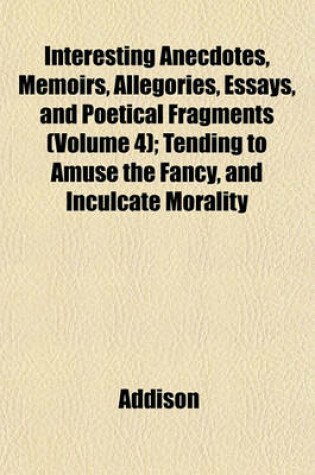 Cover of Interesting Anecdotes, Memoirs, Allegories, Essays, and Poetical Fragments (Volume 4); Tending to Amuse the Fancy, and Inculcate Morality