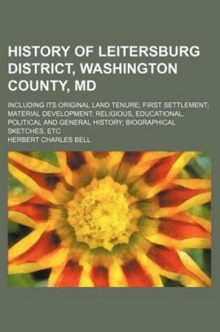 Cover of History of Leitersburg District, Washington County, MD; Including Its Original Land Tenure First Settlement Material Development Religious, Educational, Political and General History Biographical Sketches, Etc