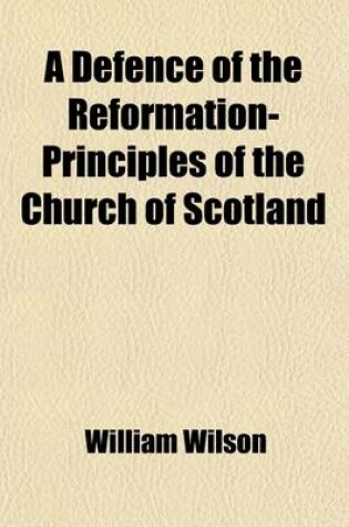 Cover of A Defence of the Reformation-Principles of the Church of Scotland; With a Continuation of the Same and a Letter from a Member of the Associate Presbytery to a Minister in the Presbytery of D---E, Wherein the Exceptions That Are Laid Aginst the Conduct of