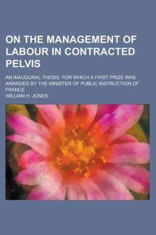 Cover of On the Management of Labour in Contracted Pelvis; An Inaugural Thesis, for Which a First Prize Was Awarded by the Minister of Public Instruction of France