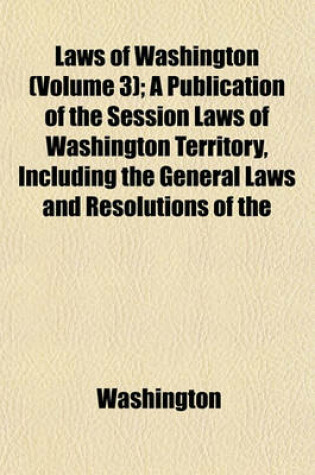 Cover of Laws of Washington (Volume 3); A Publication of the Session Laws of Washington Territory, Including the General Laws and Resolutions of the Years 1854 to 1888 Inclusive. the Federal and Colonial Orders, Treaties, Acts and Ordinances Affecting Land Titles