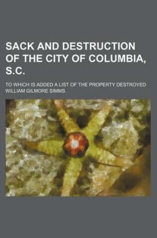 Cover of Sack and Destruction of the City of Columbia, S.C.; To Which Is Added a List of the Property Destroyed