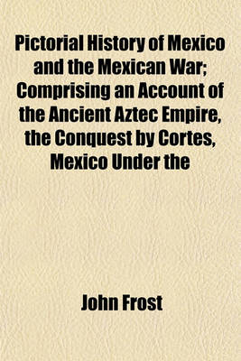 Book cover for Pictorial History of Mexico and the Mexican War; Comprising an Account of the Ancient Aztec Empire, the Conquest by Cortes, Mexico Under the