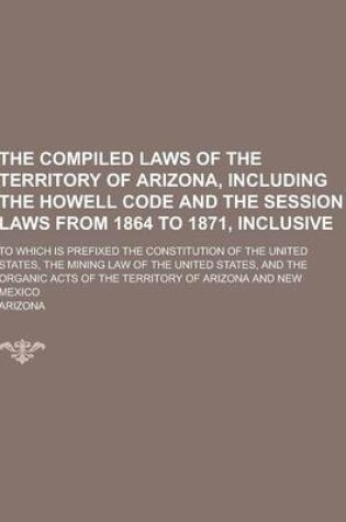 Cover of The Compiled Laws of the Territory of Arizona, Including the Howell Code and the Session Laws from 1864 to 1871, Inclusive; To Which Is Prefixed the C