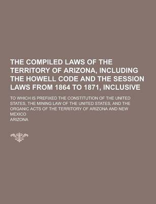 Book cover for The Compiled Laws of the Territory of Arizona, Including the Howell Code and the Session Laws from 1864 to 1871, Inclusive; To Which Is Prefixed the C