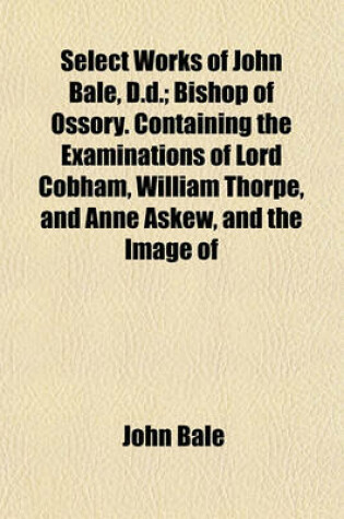 Cover of Select Works of John Bale, D.D.; Bishop of Ossory. Containing the Examinations of Lord Cobham, William Thorpe, and Anne Askew, and the Image of