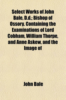 Book cover for Select Works of John Bale, D.D.; Bishop of Ossory. Containing the Examinations of Lord Cobham, William Thorpe, and Anne Askew, and the Image of