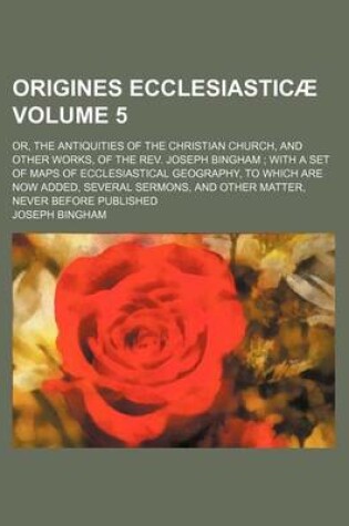 Cover of Origines Ecclesiasticae Volume 5; Or, the Antiquities of the Christian Church, and Other Works, of the REV. Joseph Bingham with a Set of Maps of Ecclesiastical Geography, to Which Are Now Added, Several Sermons, and Other Matter, Never Before Published