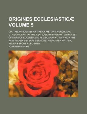Book cover for Origines Ecclesiasticae Volume 5; Or, the Antiquities of the Christian Church, and Other Works, of the REV. Joseph Bingham with a Set of Maps of Ecclesiastical Geography, to Which Are Now Added, Several Sermons, and Other Matter, Never Before Published