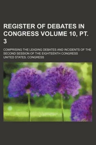 Cover of Register of Debates in Congress Volume 10, PT. 3; Comprising the Leading Debates and Incidents of the Second Session of the Eighteenth Congress