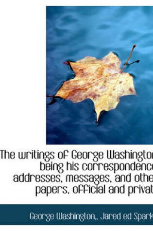 Cover of The Writings of George Washington; Being His Correspondence, Addresses, Messages, and Other Papers, Official and Private