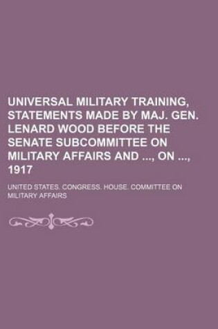 Cover of Universal Military Training, Statements Made by Maj. Gen. Lenard Wood Before the Senate Subcommittee on Military Affairs And, On, 1917