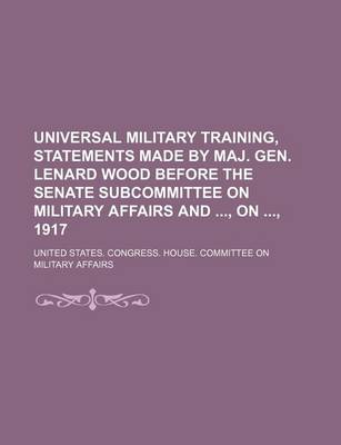 Book cover for Universal Military Training, Statements Made by Maj. Gen. Lenard Wood Before the Senate Subcommittee on Military Affairs And, On, 1917