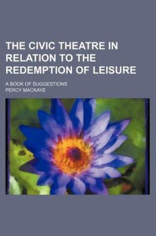 Cover of The Civic Theatre in Relation to the Redemption of Leisure; A Book of Suggestions