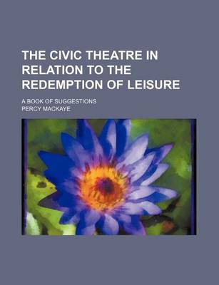 Book cover for The Civic Theatre in Relation to the Redemption of Leisure; A Book of Suggestions