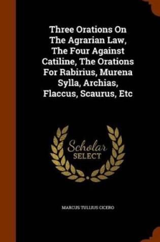 Cover of Three Orations on the Agrarian Law, the Four Against Catiline, the Orations for Rabirius, Murena Sylla, Archias, Flaccus, Scaurus, Etc