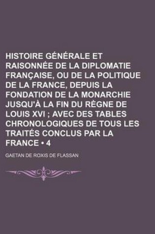 Cover of Histoire Generale Et Raisonnee de La Diplomatie Francaise, Ou de La Politique de La France, Depuis La Fondation de La Monarchie Jusqu'a La Fin Du Regne de Louis XVI (4); Avec Des Tables Chronologiques de Tous Les Traites Conclus Par La France