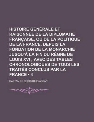 Book cover for Histoire Generale Et Raisonnee de La Diplomatie Francaise, Ou de La Politique de La France, Depuis La Fondation de La Monarchie Jusqu'a La Fin Du Regne de Louis XVI (4); Avec Des Tables Chronologiques de Tous Les Traites Conclus Par La France